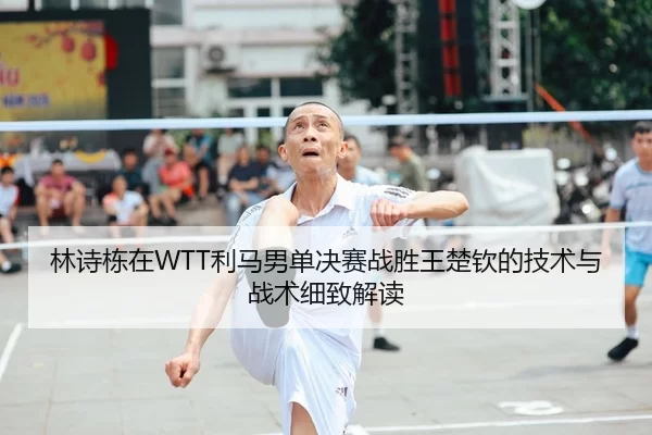 林诗栋在WTT利马男单决赛战胜王楚钦的技术与战术细致解读