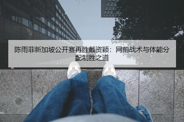 陈雨菲新加坡公开赛再胜戴资颖：网前战术与体能分配制胜之道