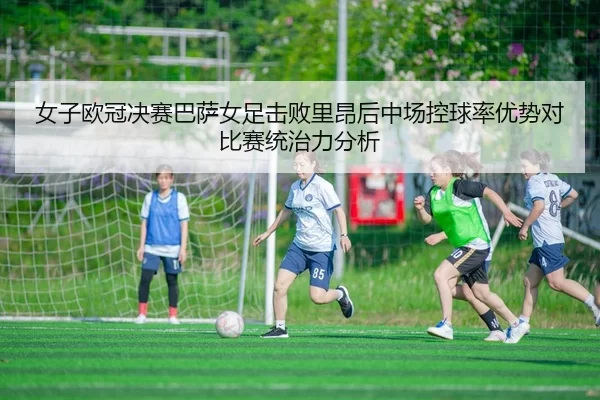女子欧冠决赛巴萨女足击败里昂后中场控球率优势对比赛统治力分析